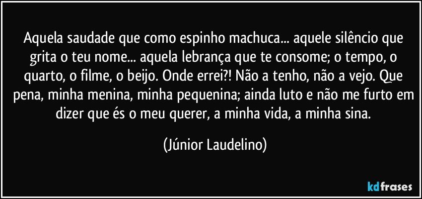 Aquela saudade que como espinho machuca... aquele silêncio que grita o teu nome... aquela lebrança que te consome; o tempo, o quarto, o filme, o beijo. Onde errei?! Não a tenho, não a vejo. Que pena, minha menina, minha pequenina; ainda luto e não me furto em dizer que és o meu querer, a minha vida, a minha sina. (Júnior Laudelino)