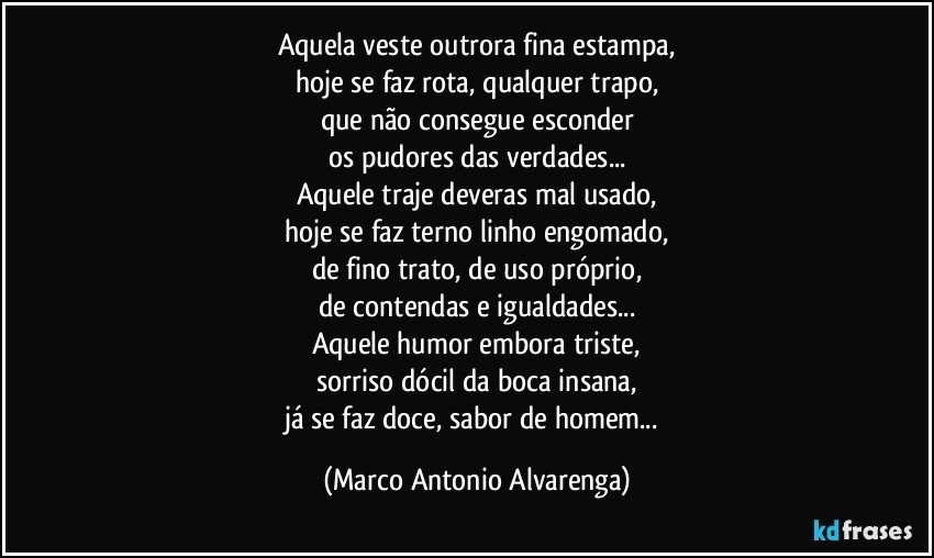 Aquela veste outrora fina estampa,
hoje se faz rota, qualquer trapo,
que não consegue esconder
os pudores das verdades...
Aquele traje deveras mal usado,
hoje se faz terno linho engomado,
de fino trato, de uso próprio,
de contendas e igualdades...
Aquele humor embora triste,
sorriso dócil da boca insana,
já se faz doce, sabor de homem... (Marco Antonio Alvarenga)