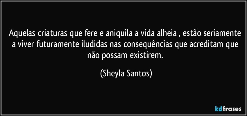 Aquelas criaturas que fere e aniquila a vida alheia , estão seriamente a viver futuramente iludidas nas consequências que acreditam que não possam existirem. (Sheyla Santos)