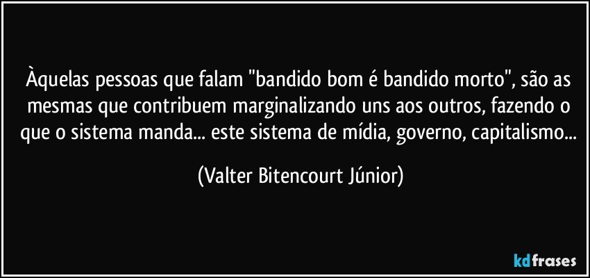 Àquelas pessoas que falam "bandido bom é bandido morto", são as mesmas que contribuem marginalizando uns aos outros, fazendo o que o sistema manda... este sistema de mídia, governo, capitalismo... (Valter Bitencourt Júnior)