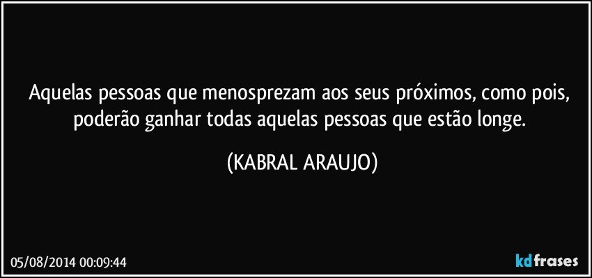 Aquelas pessoas que menosprezam aos seus próximos, como pois, poderão ganhar todas aquelas pessoas que estão longe. (KABRAL ARAUJO)