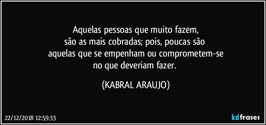 Aquelas pessoas que muito fazem,
são as mais cobradas; pois, poucas são 
aquelas que se empenham ou comprometem-se
no que deveriam fazer. (KABRAL ARAUJO)