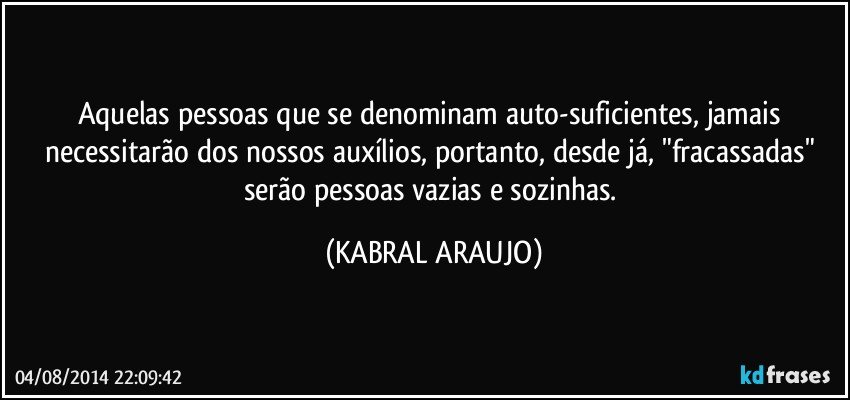 Aquelas pessoas que se denominam auto-suficientes, jamais necessitarão dos nossos auxílios, portanto, desde já, "fracassadas" serão pessoas vazias e sozinhas. (KABRAL ARAUJO)