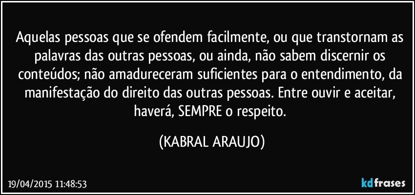 Aquelas pessoas que se ofendem facilmente, ou que transtornam as palavras das outras pessoas, ou ainda, não sabem discernir os conteúdos; não amadureceram suficientes para o entendimento, da manifestação do direito das outras pessoas. Entre ouvir e aceitar, haverá, SEMPRE o respeito. (KABRAL ARAUJO)