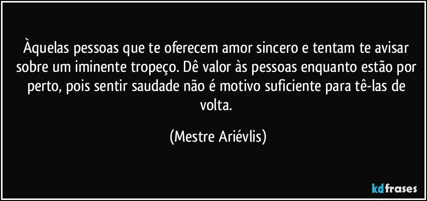 Àquelas pessoas que te oferecem amor sincero e tentam te avisar sobre um iminente tropeço. Dê valor às pessoas enquanto estão por perto, pois sentir saudade não é motivo suficiente para tê-las de volta. (Mestre Ariévlis)