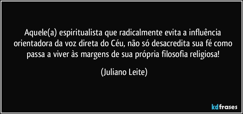 Aquele(a) espiritualista que radicalmente evita a influência orientadora da voz direta do Céu, não só desacredita sua fé como passa a viver às margens de sua própria filosofia religiosa! (Juliano Leite)