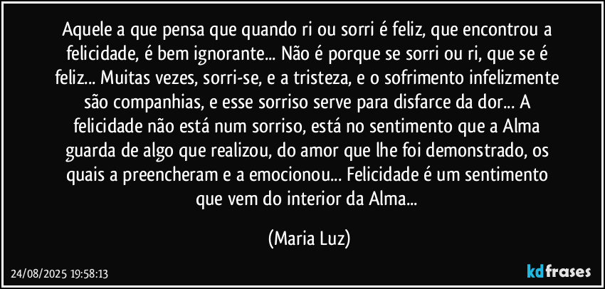 Aquele/a que pensa que quando ri ou sorri é feliz, que encontrou a felicidade, é bem ignorante... Não é porque se sorri ou ri, que se é feliz... Muitas vezes, sorri-se, e a tristeza, e o sofrimento infelizmente são companhias, e esse sorriso serve para disfarce da dor... A felicidade não está num sorriso, está no sentimento que a Alma guarda de algo que realizou, do amor que lhe foi demonstrado, os quais a preencheram e a emocionou... Felicidade é um sentimento que vem do interior da Alma... (Maria Luz)