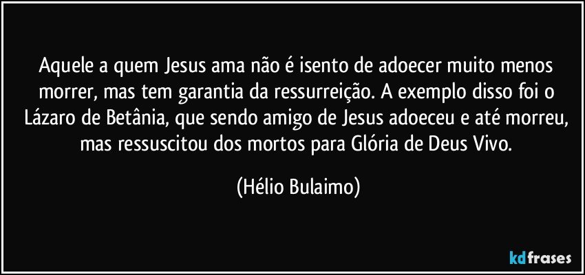 Aquele a quem Jesus ama não é isento de adoecer muito menos morrer, mas tem garantia da ressurreição. A exemplo disso foi o Lázaro de Betânia, que sendo amigo de Jesus adoeceu e até morreu, mas ressuscitou dos mortos para Glória de Deus Vivo. (Hélio Bulaimo)