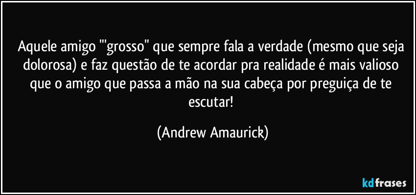 Aquele amigo "'grosso" que sempre fala a verdade (mesmo que seja dolorosa) e faz questão de te acordar pra realidade é mais valioso que o amigo que passa a mão na sua cabeça por preguiça de te escutar! (Andrew Amaurick)