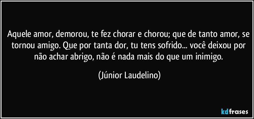 Aquele amor, demorou, te fez chorar e chorou; que de tanto amor, se tornou amigo. Que por tanta dor, tu tens sofrido... você deixou por não achar abrigo, não é nada mais do que um inimigo. (Júnior Laudelino)