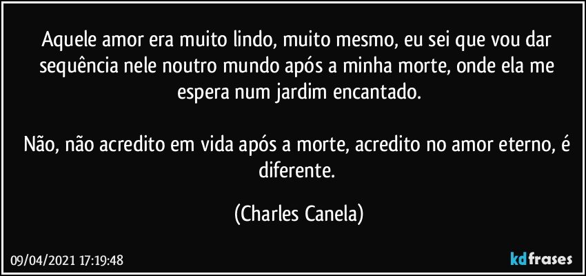 Aquele amor era muito lindo, muito mesmo, eu sei que vou dar sequência nele noutro mundo após a minha morte, onde ela me espera num jardim encantado.

Não, não acredito em vida após a morte, acredito no amor eterno, é diferente. (Charles Canela)