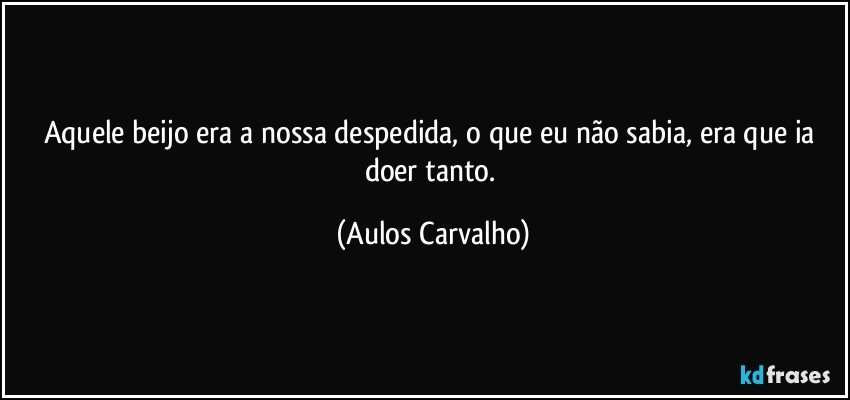 Aquele beijo era a nossa despedida, o que eu não sabia, era que ia doer tanto. (Aulos Carvalho)