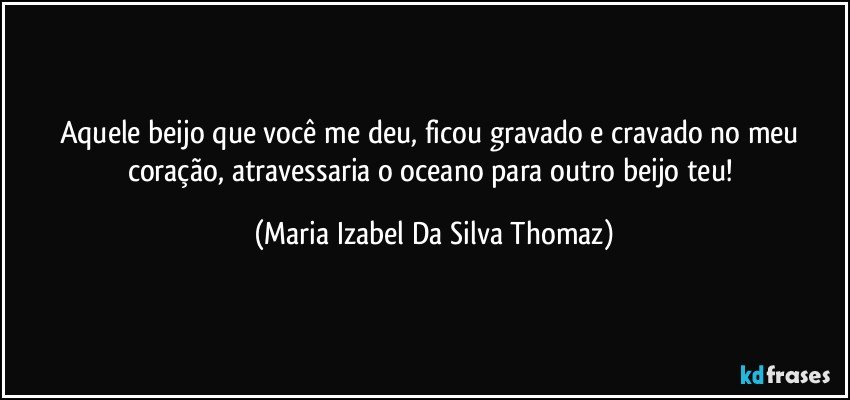 Aquele beijo que você me deu, ficou gravado e cravado no meu coração, atravessaria o oceano para outro beijo teu! (Maria Izabel Da Silva Thomaz)