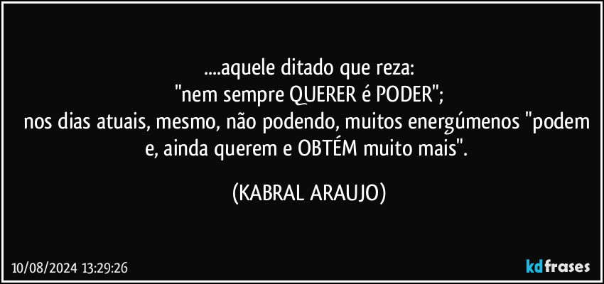 ...aquele ditado que reza:
"nem sempre QUERER é PODER";
nos dias atuais, mesmo, não podendo, muitos energúmenos "podem e, ainda querem e OBTÉM  muito mais". (KABRAL ARAUJO)