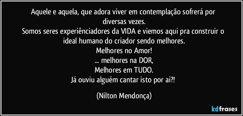 Aquele e aquela, que adora viver em contemplação sofrerá por diversas vezes.
Somos seres experiênciadores da VIDA e viemos aqui pra construir o ideal humano do criador sendo melhores.
Melhores no Amor!
... melhores na DOR,
Melhores em TUDO.
Já ouviu alguém cantar isto por ai?! (Nilton Mendonça)