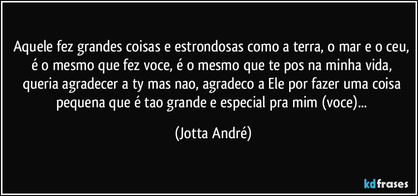 Aquele fez grandes coisas e estrondosas como a terra, o mar e o ceu, é o mesmo que fez voce, é o mesmo que te pos na minha vida, queria agradecer a ty mas nao, agradeco a Ele por fazer uma coisa pequena que é tao grande e especial pra mim (voce)... (Jotta André)