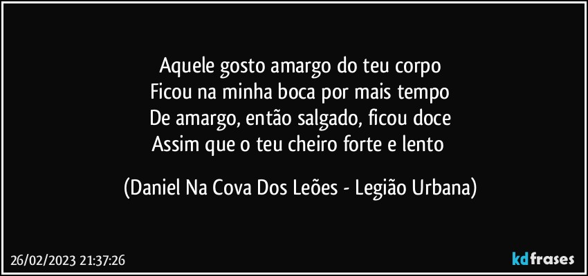 Aquele gosto amargo do teu corpo
Ficou na minha boca por mais tempo
De amargo, então salgado, ficou doce
Assim que o teu cheiro forte e lento (Daniel Na Cova Dos Leões - Legião Urbana)