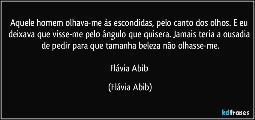 Aquele homem olhava-me às escondidas, pelo canto dos olhos. E eu deixava que visse-me pelo ângulo que quisera. Jamais teria a ousadia de pedir para que tamanha beleza não olhasse-me.

Flávia Abib (Flávia Abib)