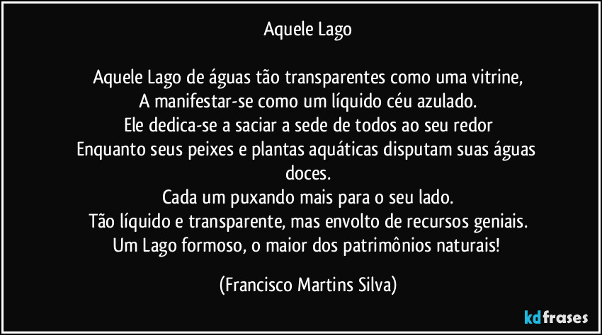 Aquele Lago

Aquele Lago de águas tão transparentes como uma vitrine,
A manifestar-se como um líquido céu azulado.
Ele dedica-se a saciar a sede de todos ao seu redor
Enquanto seus peixes e plantas aquáticas disputam suas águas doces.
Cada um puxando mais para o seu lado.
Tão líquido e transparente, mas envolto de recursos geniais.
Um Lago formoso, o maior dos patrimônios naturais! (Francisco Martins Silva)