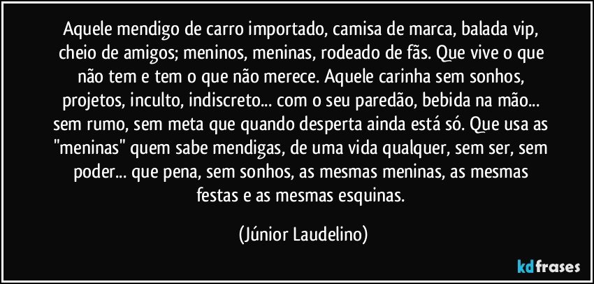 Aquele mendigo de carro importado, camisa de marca, balada vip, cheio de amigos; meninos, meninas, rodeado de fãs. Que vive o que não tem e tem o que não merece. Aquele carinha sem sonhos, projetos, inculto, indiscreto... com o seu paredão, bebida na mão... sem rumo, sem meta que quando desperta ainda está só. Que usa as "meninas" quem sabe mendigas, de uma vida qualquer, sem ser, sem poder... que pena, sem sonhos, as mesmas meninas, as mesmas festas e as mesmas esquinas. (Júnior Laudelino)