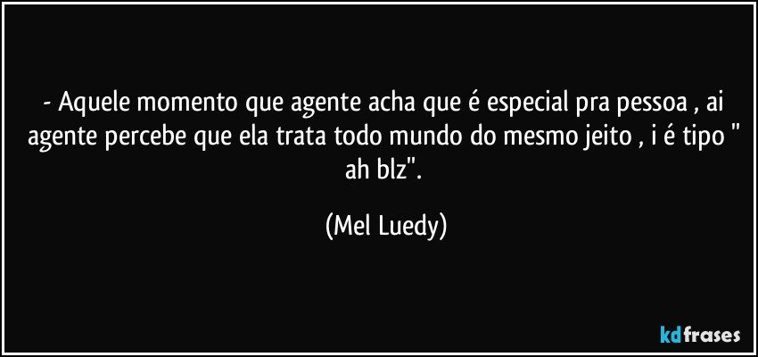 - Aquele momento que agente acha que é especial pra pessoa , ai agente percebe que ela trata todo mundo do mesmo jeito , i é tipo '' ah blz''. (Mel Luedy)