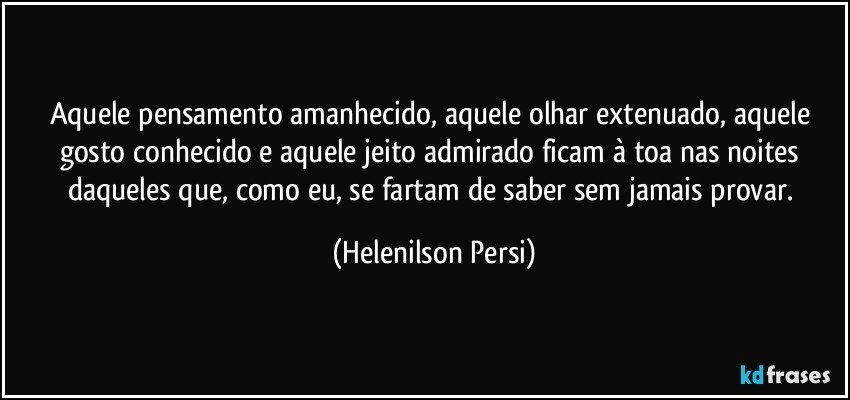 Aquele pensamento amanhecido, aquele olhar extenuado, aquele gosto conhecido e aquele jeito admirado ficam à toa nas noites daqueles que, como eu, se fartam de saber sem jamais provar. (Helenilson Persi)