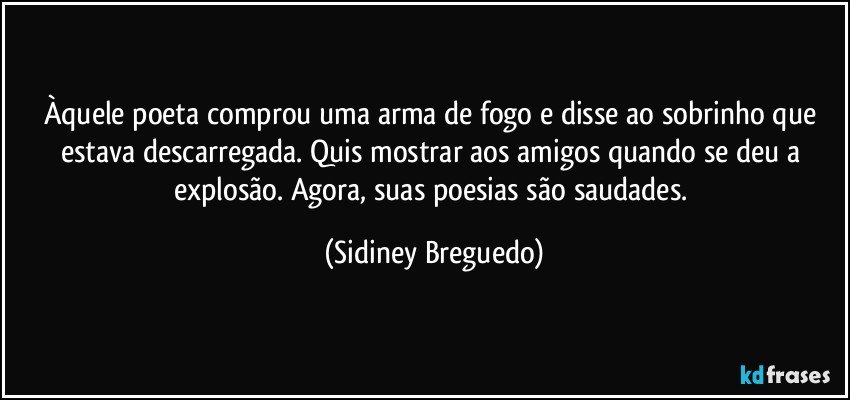 Àquele poeta comprou uma arma de fogo e disse ao sobrinho que estava descarregada. Quis mostrar aos amigos quando se deu a explosão. Agora, suas poesias são saudades. (Sidiney Breguedo)