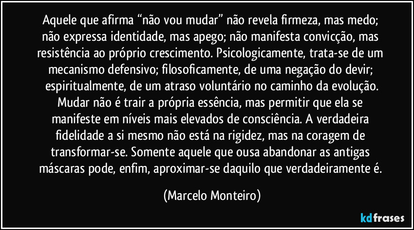 Aquele que afirma “não vou mudar” não revela firmeza, mas medo; não expressa identidade, mas apego; não manifesta convicção, mas resistência ao próprio crescimento. Psicologicamente, trata-se de um mecanismo defensivo; filosoficamente, de uma negação do devir; espiritualmente, de um atraso voluntário no caminho da evolução.
Mudar não é trair a própria essência, mas permitir que ela se manifeste em níveis mais elevados de consciência. A verdadeira fidelidade a si mesmo não está na rigidez, mas na coragem de transformar-se. Somente aquele que ousa abandonar as antigas máscaras pode, enfim, aproximar-se daquilo que verdadeiramente é. (Marcelo Monteiro)