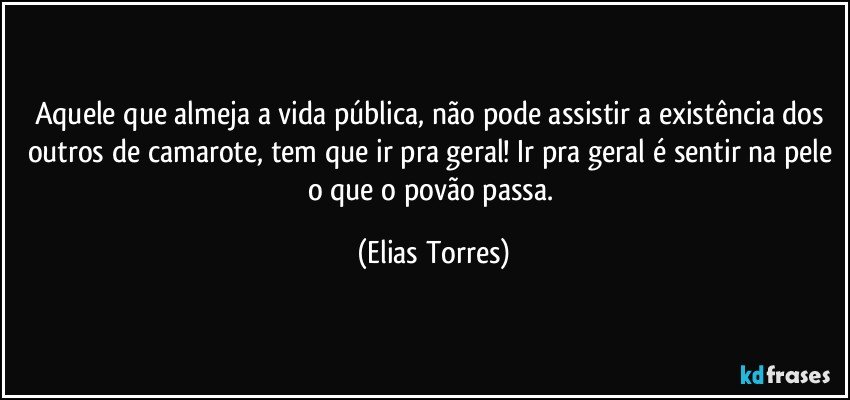 Aquele que almeja a vida pública, não pode assistir a existência dos outros de camarote, tem que ir pra geral! Ir pra geral é sentir na pele o que o povão passa. (Elias Torres)