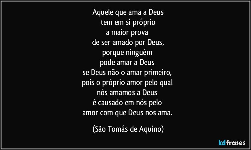 Aquele que ama a Deus
tem em si próprio
a maior prova 
de ser amado por Deus,
porque ninguém 
pode amar a Deus 
se Deus não o amar primeiro, 
pois o próprio amor pelo qual 
nós amamos a Deus 
é causado em nós pelo 
amor com que Deus nos ama. (São Tomás de Aquino)