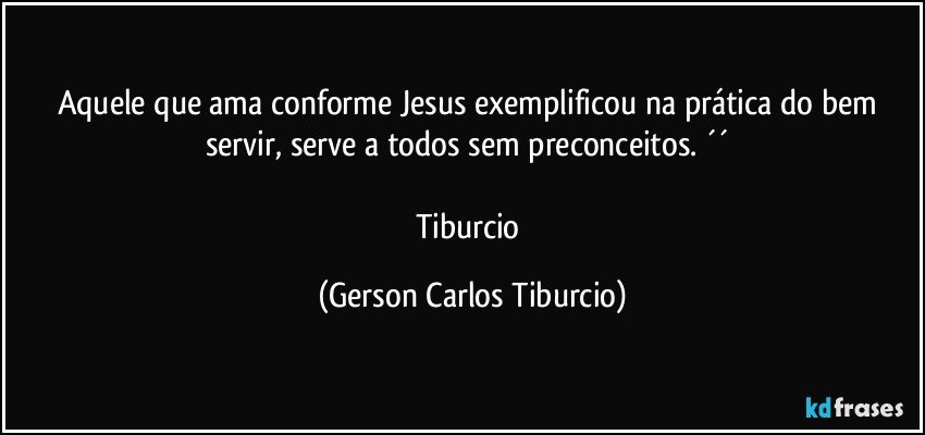 Aquele que ama conforme Jesus exemplificou na prática do bem servir, serve a todos sem preconceitos. ´´ 

Tiburcio (Gerson Carlos Tiburcio)