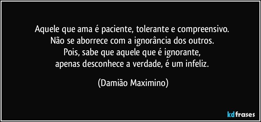 Aquele que ama é paciente, tolerante e compreensivo. 
Não se aborrece com a ignorância dos outros. 
Pois, sabe que aquele que é ignorante, 
apenas desconhece a verdade, é um infeliz. (Damião Maximino)