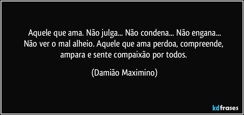 Aquele que ama. Não julga... Não condena... Não engana...
Não ver o mal alheio. Aquele que ama perdoa, compreende, 
ampara e sente compaixão por todos. (Damião Maximino)