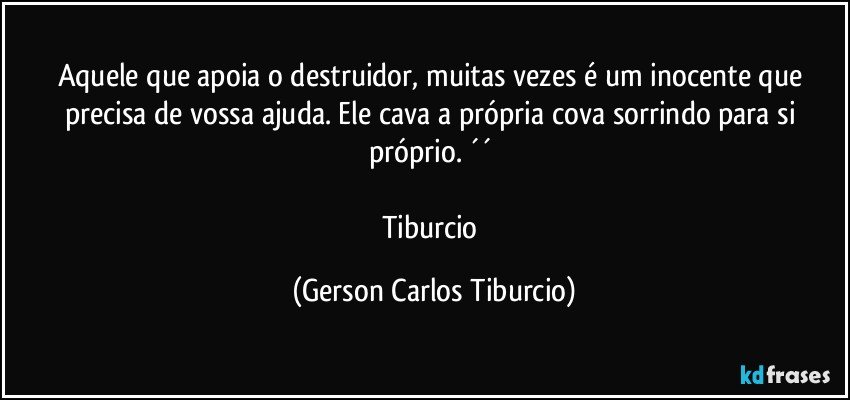 Aquele que apoia o destruidor, muitas vezes é um inocente que precisa de vossa ajuda. Ele cava a própria cova sorrindo para si próprio. ´´ 

Tiburcio (Gerson Carlos Tiburcio)