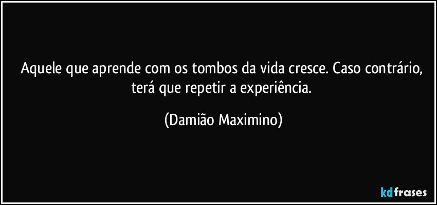 Aquele que aprende com os tombos da vida cresce. Caso contrário, terá que repetir a experiência. (Damião Maximino)