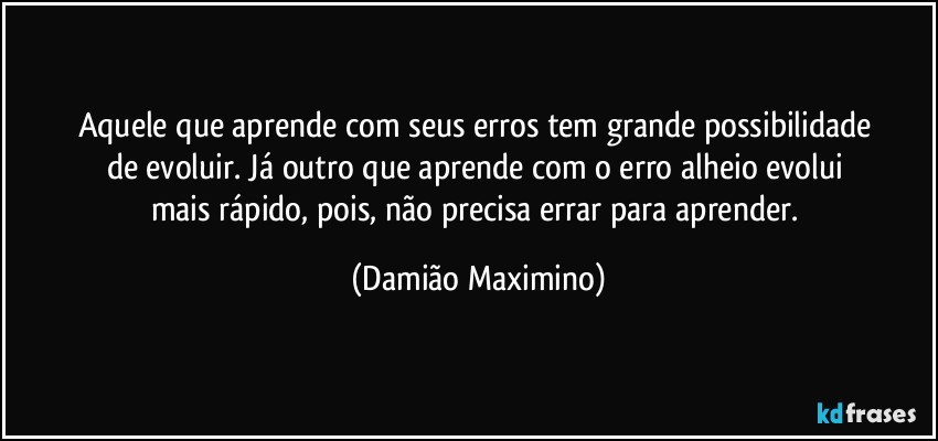 Aquele que aprende com seus erros tem grande possibilidade 
de evoluir. Já outro que aprende com o erro alheio evolui 
mais rápido, pois, não precisa errar para aprender. (Damião Maximino)