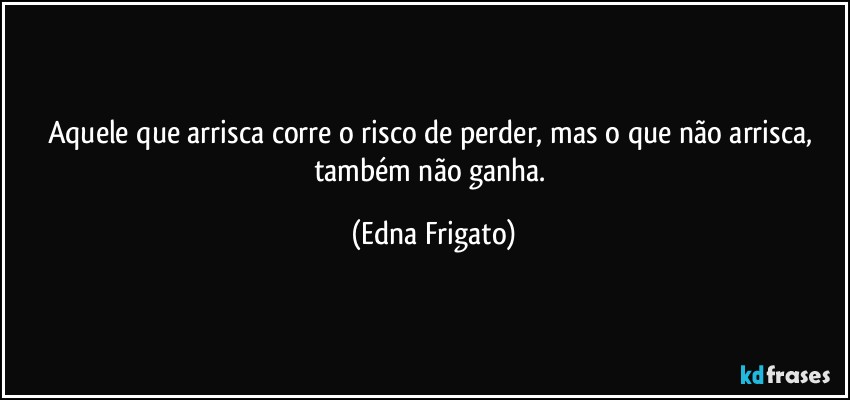 Aquele que arrisca corre o risco de perder, mas o que não arrisca, também não ganha. (Edna Frigato)