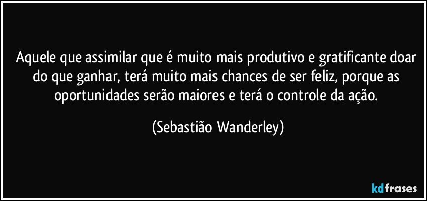 Aquele que assimilar que é muito mais produtivo e gratificante doar do que ganhar, terá muito mais chances de ser feliz, porque as oportunidades serão maiores e terá o controle da ação. (Sebastião Wanderley)