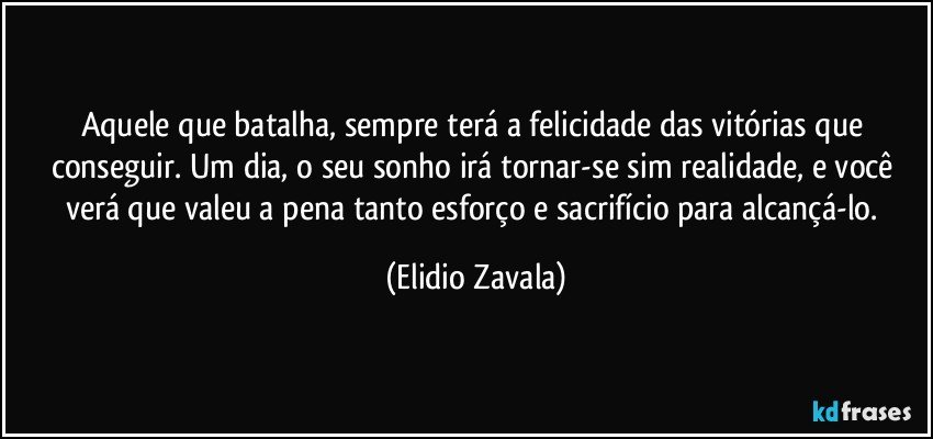 Aquele que batalha, sempre terá a felicidade das vitórias que conseguir. Um dia, o seu sonho irá tornar-se sim realidade, e você verá que valeu a pena tanto esforço e sacrifício para alcançá-lo. (Elidio Zavala)