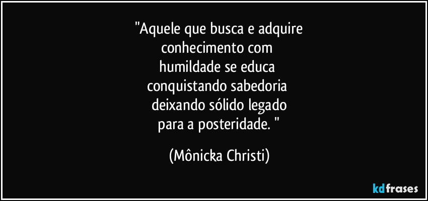 "Aquele que busca e adquire
conhecimento com
humildade se educa
conquistando sabedoria
deixando sólido legado
para a posteridade. " (Mônicka Christi)