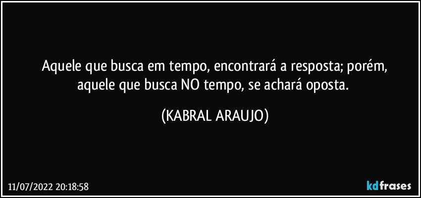 Aquele que busca em tempo, encontrará a resposta; porém,
aquele que busca NO tempo, se achará oposta. (KABRAL ARAUJO)