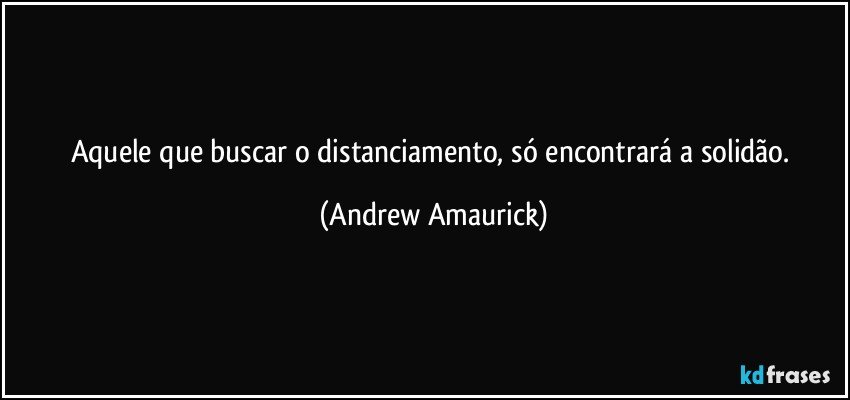 Aquele que buscar o distanciamento, só encontrará a solidão. (Andrew Amaurick)