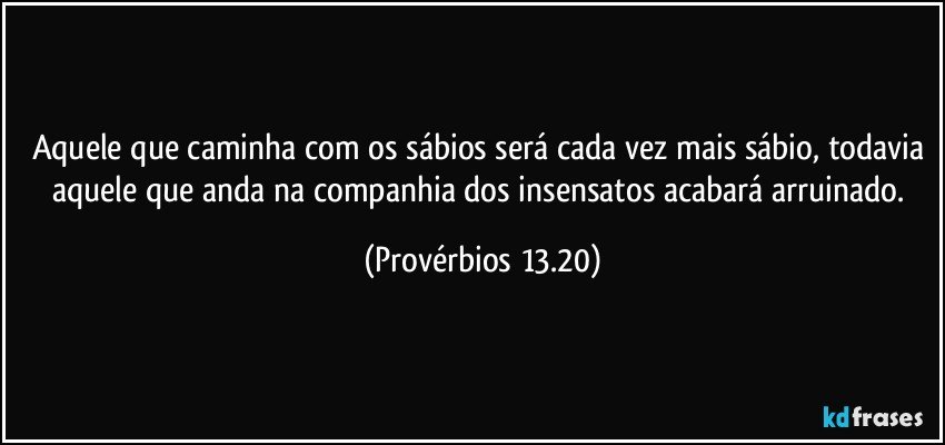 Aquele que caminha com os sábios será cada vez mais sábio, todavia aquele que anda na companhia dos insensatos acabará arruinado. (Provérbios 13.20)