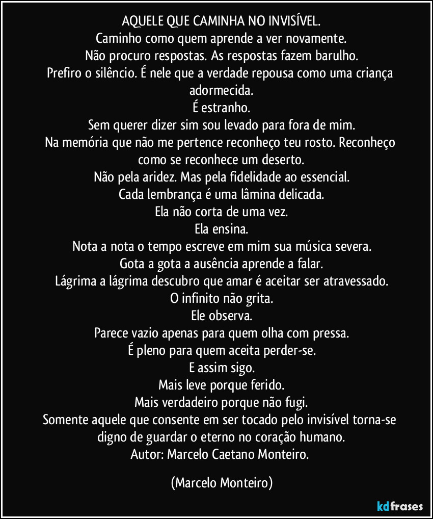 AQUELE QUE CAMINHA NO INVISÍVEL.
Caminho como quem aprende a ver novamente.
Não procuro respostas. As respostas fazem barulho.
Prefiro o silêncio. É nele que a verdade repousa como uma criança adormecida.
É estranho.
Sem querer dizer sim sou levado para fora de mim.
Na memória que não me pertence reconheço teu rosto. Reconheço como se reconhece um deserto.
Não pela aridez. Mas pela fidelidade ao essencial.
Cada lembrança é uma lâmina delicada.
Ela não corta de uma vez.
Ela ensina.
Nota a nota o tempo escreve em mim sua música severa.
Gota a gota a ausência aprende a falar.
Lágrima a lágrima descubro que amar é aceitar ser atravessado.
O infinito não grita.
Ele observa.
Parece vazio apenas para quem olha com pressa.
É pleno para quem aceita perder-se.
E assim sigo.
Mais leve porque ferido.
Mais verdadeiro porque não fugi.
Somente aquele que consente em ser tocado pelo invisível torna-se digno de guardar o eterno no coração humano.
Autor: Marcelo Caetano Monteiro. (Marcelo Monteiro)