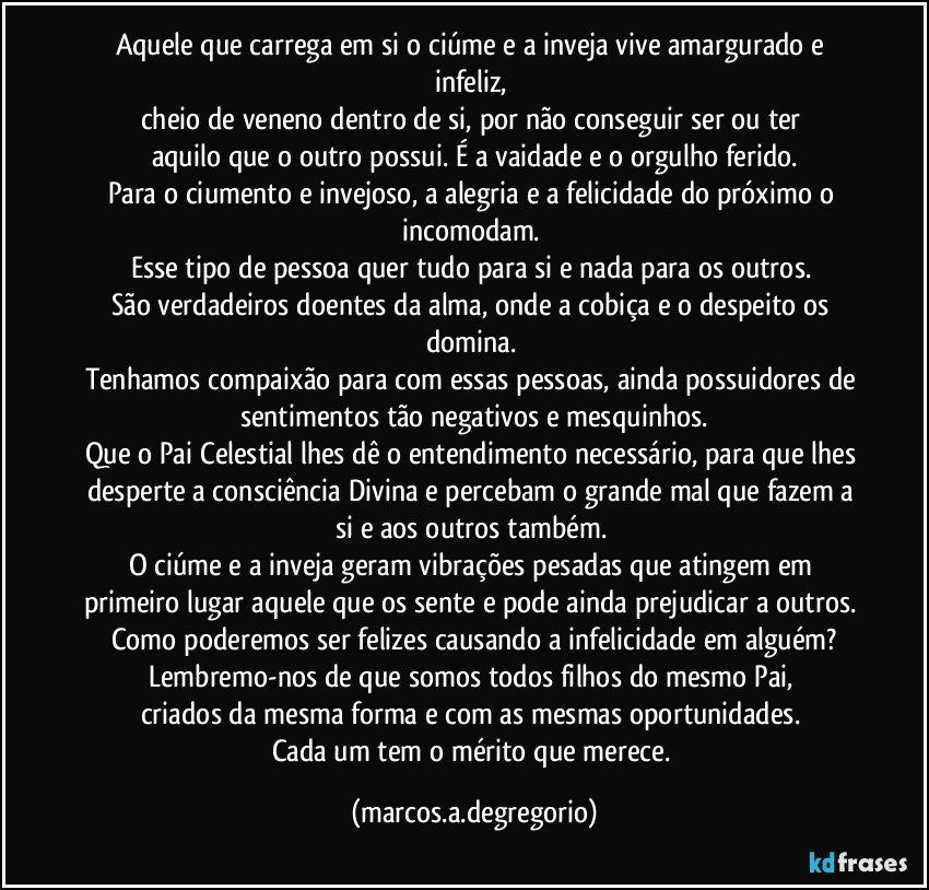 Aquele que carrega em si o ciúme e a inveja vive amargurado e infeliz, 
cheio de veneno dentro de si, por não conseguir ser ou ter 
aquilo que o outro possui. É a vaidade e o orgulho ferido.
Para o ciumento e invejoso, a alegria e a felicidade do próximo o incomodam. 
Esse tipo de pessoa quer tudo para si e nada para os outros. 
São verdadeiros doentes da alma, onde a cobiça e o despeito os domina. 
Tenhamos compaixão para com essas pessoas, ainda possuidores de sentimentos tão negativos e mesquinhos.
Que o Pai Celestial lhes dê o entendimento necessário, para que lhes desperte a consciência Divina e percebam o grande mal que fazem a si e aos outros também. 
O ciúme e a inveja geram vibrações pesadas que atingem em primeiro lugar aquele que os sente e pode ainda prejudicar a outros. 
Como poderemos ser felizes causando a infelicidade em alguém?
Lembremo-nos de que somos todos filhos do mesmo Pai, 
criados da mesma forma e com as mesmas oportunidades. 
Cada um tem o mérito que merece. (marcos.a.degregorio)