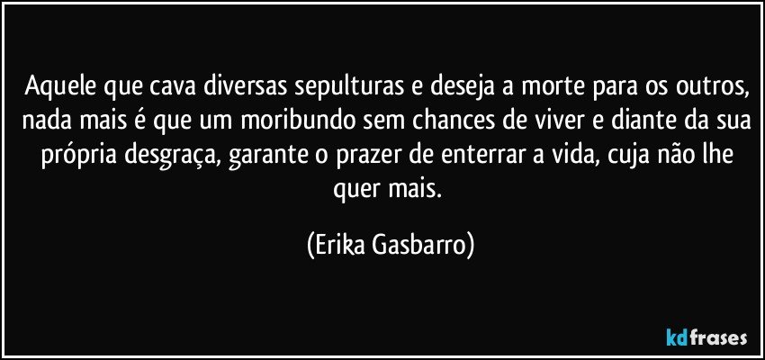 Aquele que cava diversas sepulturas e deseja a morte para os outros, nada mais é que um moribundo sem chances de viver e diante da sua própria desgraça, garante o prazer de enterrar a vida, cuja não lhe quer mais. (Erika Gasbarro)