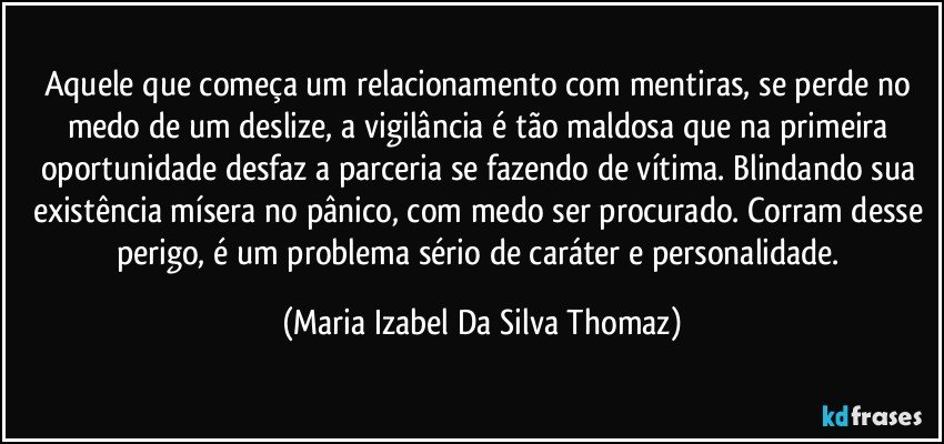 Aquele que começa um relacionamento com mentiras,  se perde no medo de um deslize, a vigilância é tão maldosa que na primeira oportunidade desfaz a parceria se fazendo de vítima. Blindando sua existência mísera no pânico, com medo ser procurado. Corram desse perigo, é um problema sério de caráter e personalidade. (Maria Izabel Da Silva Thomaz)