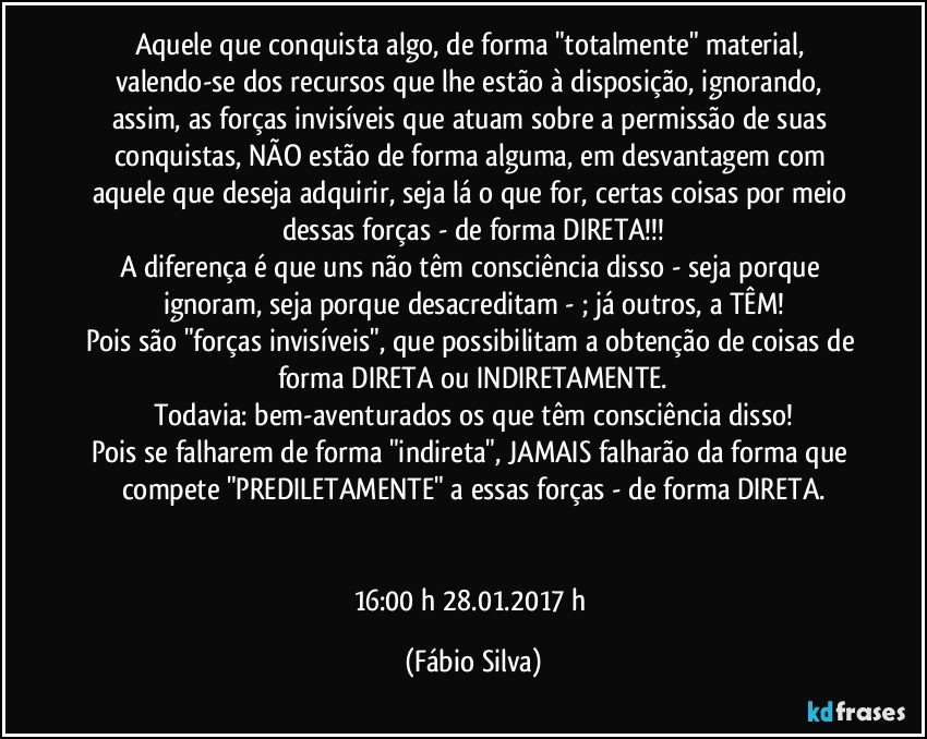 Aquele que conquista algo, de forma "totalmente" material, valendo-se dos recursos que lhe estão à disposição, ignorando, assim, as forças invisíveis que atuam sobre a permissão de suas conquistas, NÃO estão de forma alguma, em desvantagem com aquele que deseja adquirir, seja lá o que for, certas coisas por meio dessas forças - de forma DIRETA!!!
A diferença é que uns não têm consciência disso - seja porque ignoram, seja porque desacreditam - ; já outros, a TÊM!
Pois são "forças invisíveis", que possibilitam a obtenção de coisas de forma DIRETA ou INDIRETAMENTE.
Todavia: bem-aventurados os que têm consciência disso!
Pois se falharem de forma "indireta", JAMAIS falharão da forma que compete "PREDILETAMENTE" a essas forças - de forma DIRETA.


16:00 h 28.01.2017 h (Fábio Silva)