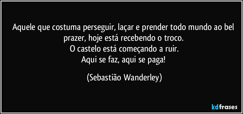 Aquele que costuma perseguir, laçar e prender todo mundo ao bel prazer, hoje está recebendo o troco. 
O castelo está começando a ruir.
Aqui se faz, aqui se paga! (Sebastião Wanderley)