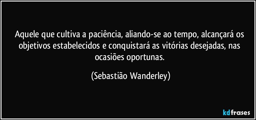 Aquele que cultiva a paciência, aliando-se ao tempo, alcançará os objetivos estabelecidos e conquistará as vitórias desejadas, nas ocasiões oportunas. (Sebastião Wanderley)